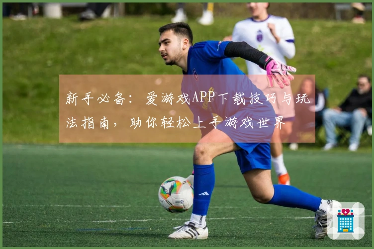 新手必备：爱游戏APP下载技巧与玩法指南，助你轻松上手游戏世界
