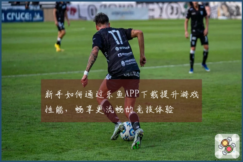 新手如何通过乐鱼APP下载提升游戏性能，畅享更流畅的竞技体验