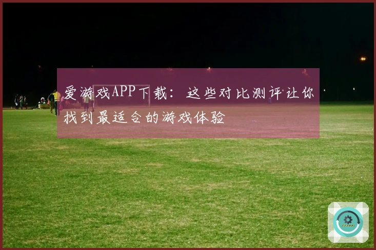 爱游戏APP下载：这些对比测评让你找到最适合的游戏体验