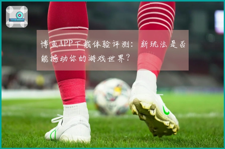 博鱼APP下载体验评测：新玩法是否能撼动你的游戏世界？