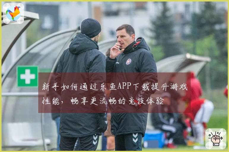 新手如何通过乐鱼APP下载提升游戏性能，畅享更流畅的竞技体验