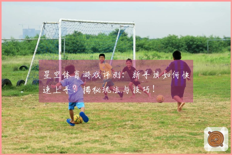 星空体育游戏评测：新手该如何快速上手？揭秘玩法与技巧！