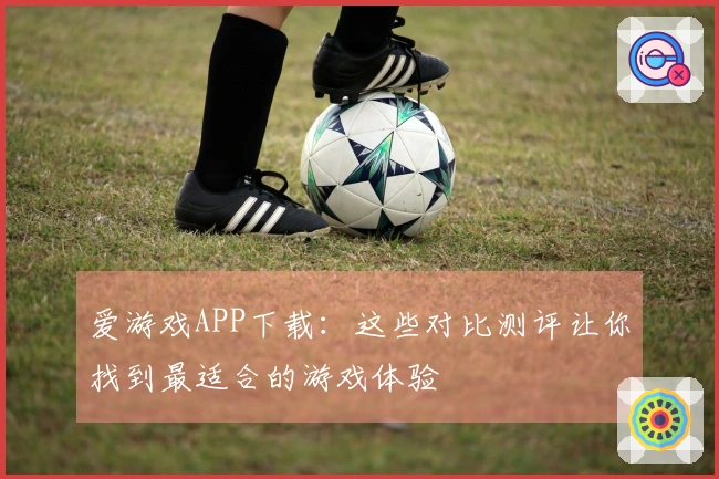 爱游戏APP下载：这些对比测评让你找到最适合的游戏体验