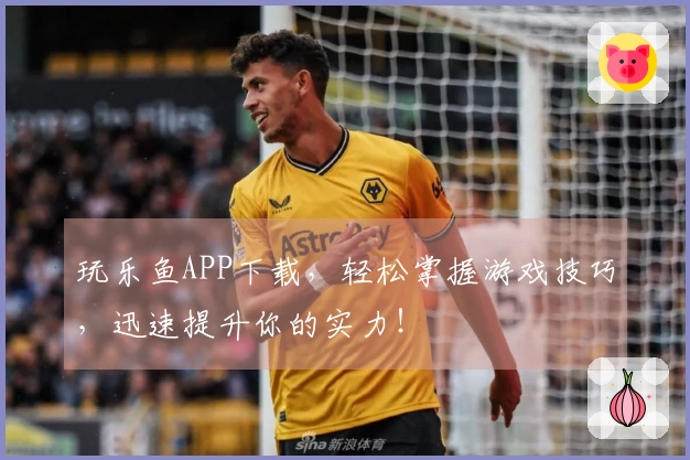 玩乐鱼APP下载，轻松掌握游戏技巧，迅速提升你的实力！